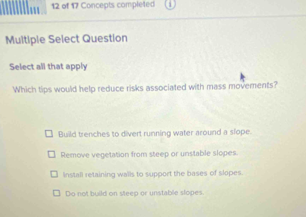 of 17 Concepts completed
Muitiple Select Question
Select all that apply
Which tips would help reduce risks associated with mass movements?
Build trenches to divert running water around a slope.
Remove vegetation from steep or unstable slopes.
Install retaining walls to support the bases of slopes.
Do not build on steep or unstable slopes.