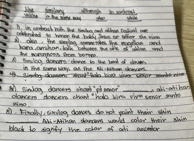 like similary allthough in controsd. 
unlike in the same way also while 
i in contrash both the sinulog and althan festival are 
celebrated to honor the baby Jesus or senor sto nino 
. also, the sinulog commerates the magellan and 
hana, amihan, talk between the atls of aklan and 
the maraynons from borneo. 
3. Sinulog dancers dance to the beat of drums 
in the same way, as the Ati-Atinan dancers. 
S biraiver 
51. Simlog dancers chant" pit senor" _p ati-atihan 
dancers dancers chant "hala bira viva senor santo 
nino. 
5. Finally, sinulog dances do not paint their skin 
_Ali-Atihan dancers would color their shin 
black to signify the color of ati ancestor