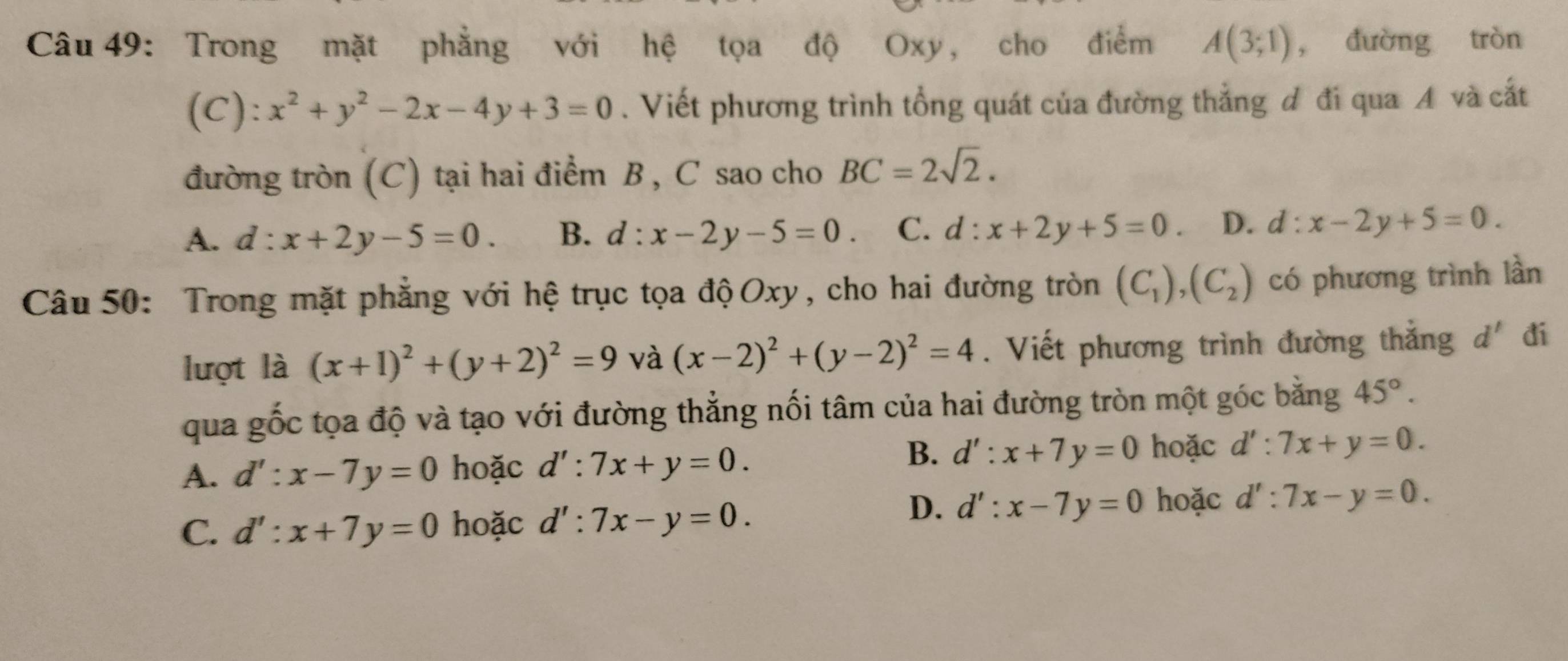 Trong mặt phẳng với hệ tọa độ Oxy, cho điểm A(3;1) , đường tròn
(C): x^2+y^2-2x-4y+3=0. Viết phương trình tổng quát của đường thẳng đ đi qua A và cắt
đường tròn (C) tại hai điểm B , C sao cho BC=2sqrt(2).
A. d:x+2y-5=0. B. d:x-2y-5=0. C. d : x+2y+5=0. D. d:x-2y+5=0. 
Câu 50: Trong mặt phẳng với hệ trục tọa độOxy, cho hai đường tròn (C_1), (C_2) có phương trình lần
lượt là (x+1)^2+(y+2)^2=9 và (x-2)^2+(y-2)^2=4. Viết phương trình đường thắng d' đi
qua gốc tọa độ và tạo với đường thẳng nối tâm của hai đường tròn một góc bằng 45°.
B.
A. d':x-7y=0 hoặc d':7x+y=0. d':x+7y=0 hoặc d':7x+y=0.
C. d':x+7y=0 hoặc d':7x-y=0.
D. d':x-7y=0 hoặc d':7x-y=0.