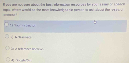 If you are not sure about the best information resources for your essay or speech
topic, whom would be the most knowledgeable person to ask about the research
process?
1) Your instructor.
2) A classmate.
3) A reference librarian.
4) Google/Siri.