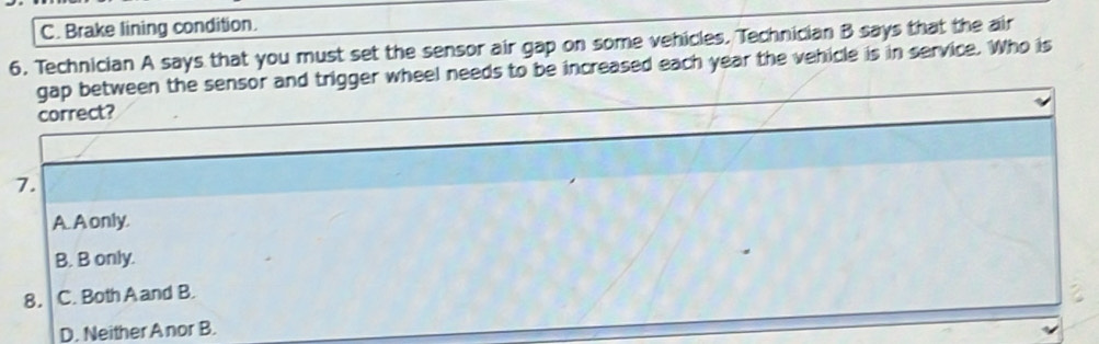 C. Brake lining condition.
6. Technician A says that you must set the sensor air gap on some vehicles. Technician B says that the air
gap between the sensor and trigger wheel needs to be increased each year the vehicle is in service. Who is
correct?
7.
A. A only.
B. B only.
8. C. Both A and B.
D. Neither Anor B.