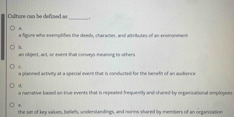 Culture can be defined as_ .
a.
a figure who exemplifies the deeds, character, and attributes of an environment
b.
an object, act, or event that conveys meaning to others
C.
a planned activity at a special event that is conducted for the benefit of an audience
d.
a narrative based on true events that is repeated frequently and shared by organizational employees
e.
the set of key values, beliefs, understandings, and norms shared by members of an organization
