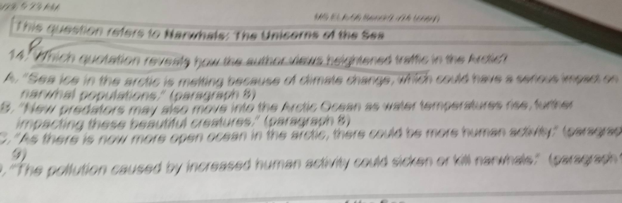 This question refers to Narwhals: The Unicors of the Sea
14. Mrich quckation revests how the author views heightened traffic in the Ardich
A. "Sea ice in the arctic is melting because of dimale change, which could have a serious impac on
naninal populations.'' (paragraph 8)
8, 'New predators may also move intó the Arctic Ocean as water temperatures rise, further
impacting these beautiful creatures." (paragraph 8)
."As there is now more open ocean in the arctic, there could be more human actey" tearsgrae
9
. 'The pollution caused by increased human activity could sicken or kill nanwhals." (paragraph