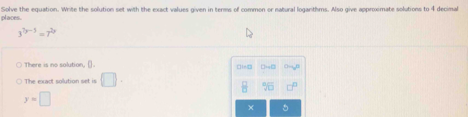 Solve the equation. Write the solution set with the exact values given in terms of common or natural logarithms. Also give approximate solutions to 4 decimal
places.
3^(7y-5)=7^(2y)
There is no solution, .
□In□ □ MN□
The exact solution set is  □ 
 □ /□   sqrt[10](□ )
yapprox □
×
