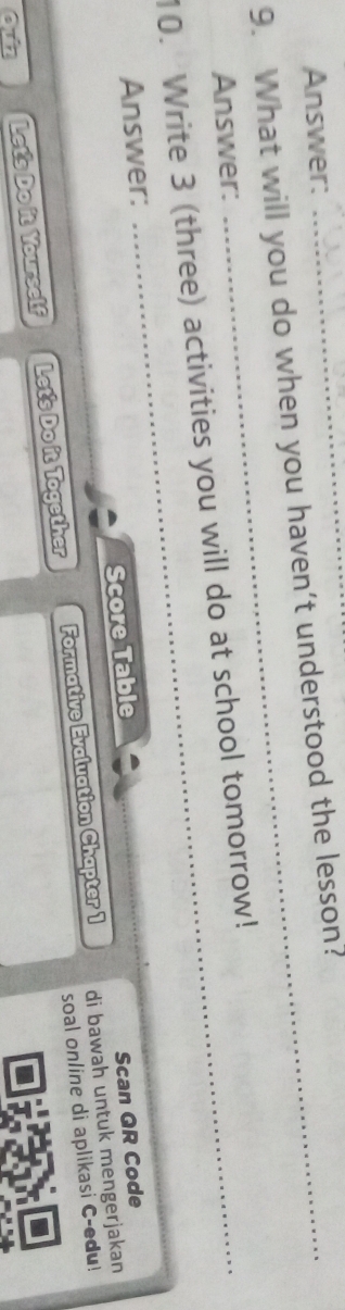 Answer: 
9. What will you do when you haven't understood the lesson? 
Answer: 
10. Write 3 (three) activities you will do at school tomorrow! 
Answer: 
Score Table 
Scan QR Code 
soal online di aplikasi C-edu! 
Let's Do it Yourself Let's Do it Together Formative Evaluation Chapter 1 di bawah untuk mengerjakan