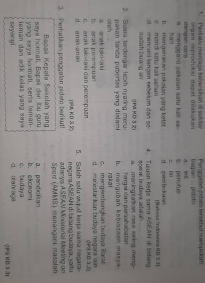 Perilaku menjaga kebersihan di sekitar Penggalan pidato tersebut merupakan
organ reproduksi dapat dilakukan bagian ... pidato.
dengan cara . . a. inti
a. mengganti pakaian satu kali se- b. penutup
hari c. isi
b. mengenakan pakaian yang ketat d. pembukaan
c. mandi satu kali sehari (Bahasa Indonesia KD 3.3)
d. mencuci tangan sebelum dan se- 4. Tujuan kerja sama ASEAN di bidang
sudah buang air sosial budaya adalah
(IPA KD 3.2) a. meningkatkan rasa saling meng-
2. Suara terdengar lebih nyaring meru- hargai dan persahabatan
pakan tanda pubertas yang dialami b. mengubah kebiasaan masya-
oleh …
rakat
a. anak laki-laki c. mengembangkan budaya Barat
b. anak perempuan d. melestarikan budaya negara lain
c. anak laki-laki dan perempuan (IPS KD 3.3)
d. anak-anak 5. Salah satu wujud kerja sama negara-
(IPA KD 3.2) negara ASEAN di bidang budaya, yaitu
3. Perhatikan penggalan pidato berikut! adanya ASEAN Ministerial Meeting on
Sport (AMMS) menangani masalah
Bapak Kepala Sekolah yang … 
saya hormati, Bapak dan Ibu guru a. pendidikan
yang saya hormati, serta teman- b. ekonomi
teman dan adik kelas yang saya c. budaya
sayangi. d. olahraga
(IPS KD 3.3)