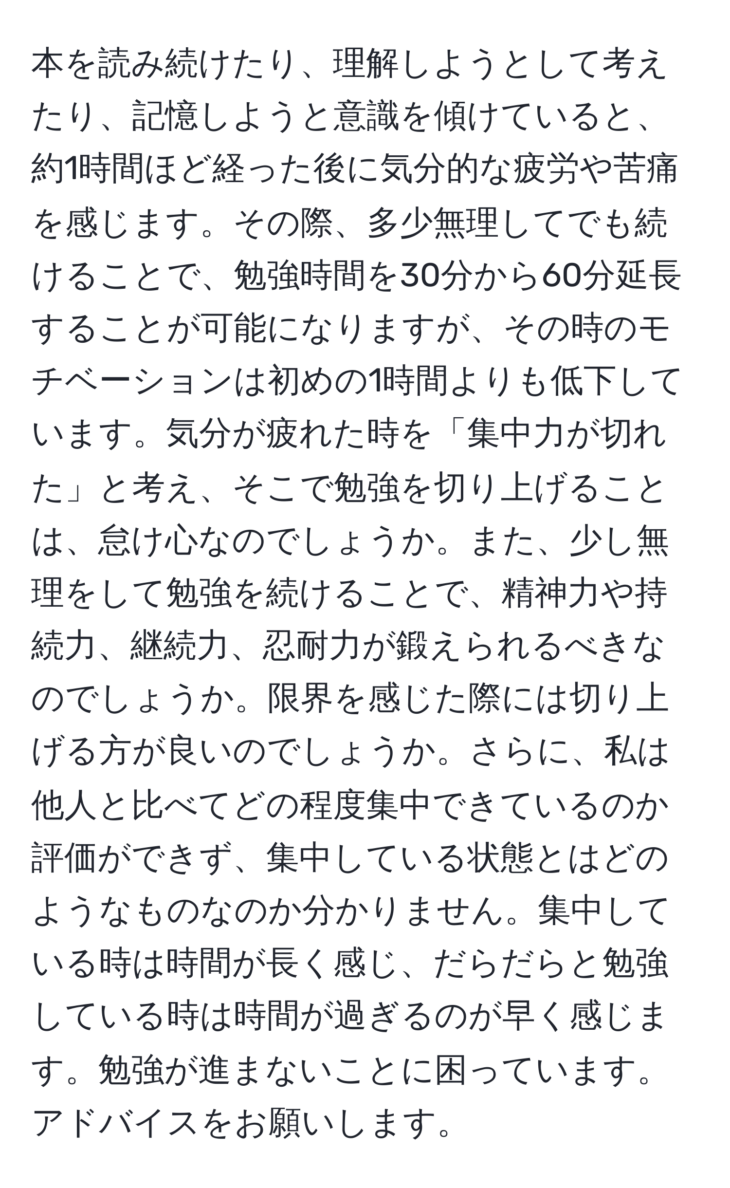 本を読み続けたり、理解しようとして考えたり、記憶しようと意識を傾けていると、約1時間ほど経った後に気分的な疲労や苦痛を感じます。その際、多少無理してでも続けることで、勉強時間を30分から60分延長することが可能になりますが、その時のモチベーションは初めの1時間よりも低下しています。気分が疲れた時を「集中力が切れた」と考え、そこで勉強を切り上げることは、怠け心なのでしょうか。また、少し無理をして勉強を続けることで、精神力や持続力、継続力、忍耐力が鍛えられるべきなのでしょうか。限界を感じた際には切り上げる方が良いのでしょうか。さらに、私は他人と比べてどの程度集中できているのか評価ができず、集中している状態とはどのようなものなのか分かりません。集中している時は時間が長く感じ、だらだらと勉強している時は時間が過ぎるのが早く感じます。勉強が進まないことに困っています。アドバイスをお願いします。