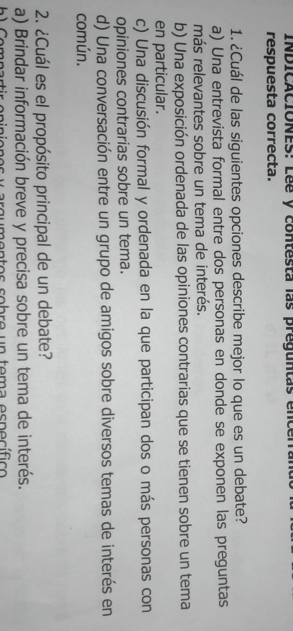 INDICACIONES: Lée y contesta las preguntas encen
respuesta correcta.
1. ¿Cuál de las siguientes opciones describe mejor lo que es un debate?
a) Una entrevista formal entre dos personas en donde se exponen las preguntas
más relevantes sobre un tema de interés.
b) Una exposición ordenada de las opiniones contrarias que se tienen sobre un tema
en particular.
c) Una discusión formal y ordenada en la que participan dos o más personas con
opiniones contrarias sobre un tema.
d) Una conversación entre un grupo de amigos sobre diversos temas de interés en
común.
2. ¿Cuál es el propósito principal de un debate?
a) Brindar información breve y precisa sobre un tema de interés.
es y argumentos sobre un tema específico