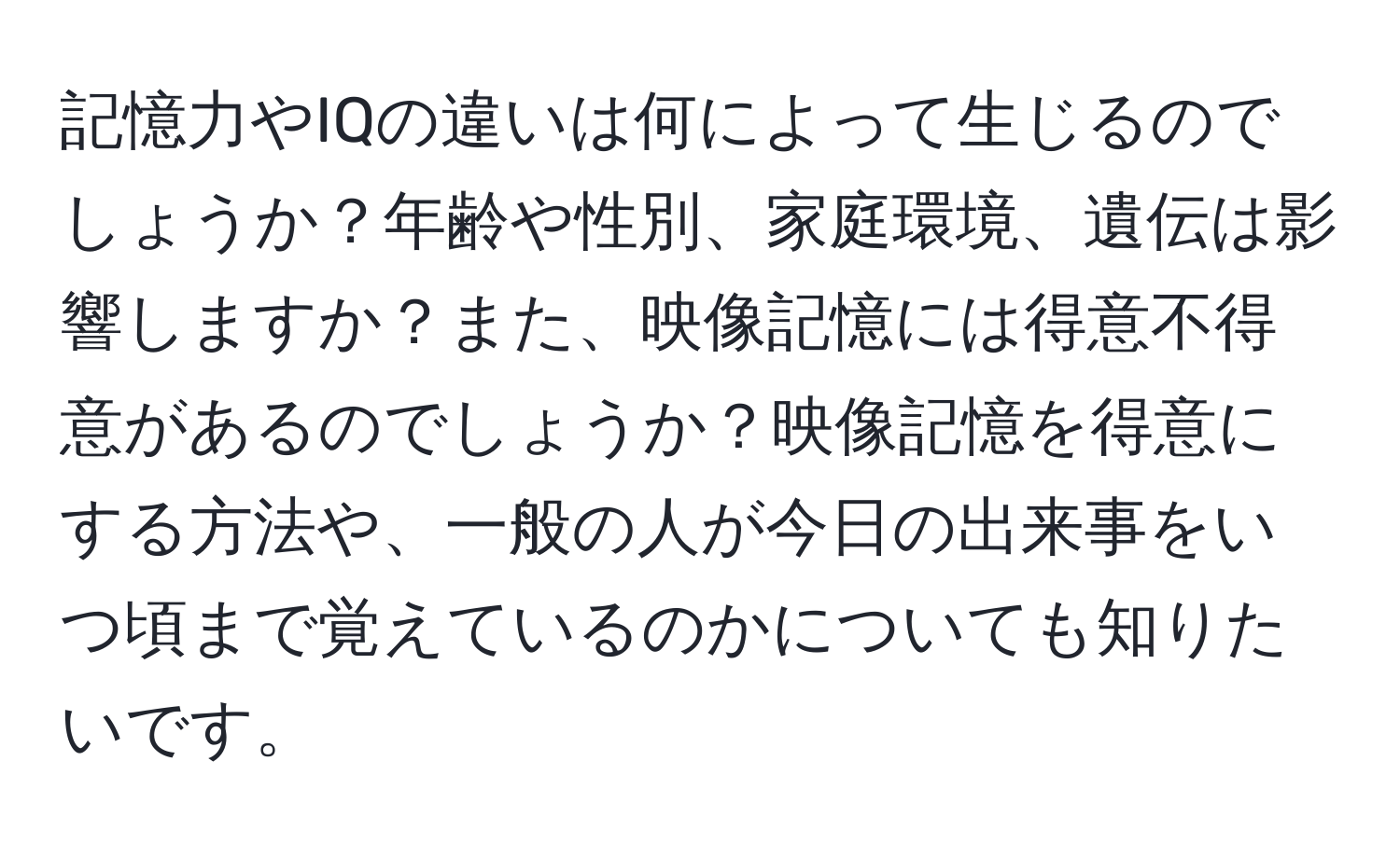 記憶力やIQの違いは何によって生じるのでしょうか？年齢や性別、家庭環境、遺伝は影響しますか？また、映像記憶には得意不得意があるのでしょうか？映像記憶を得意にする方法や、一般の人が今日の出来事をいつ頃まで覚えているのかについても知りたいです。