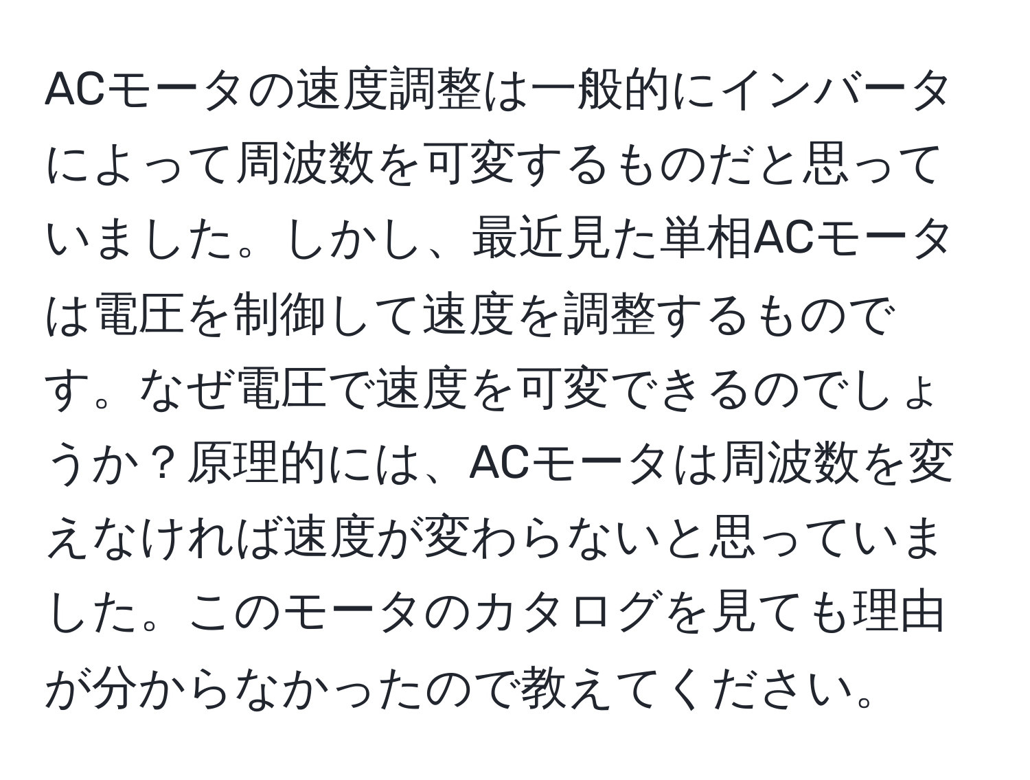 ACモータの速度調整は一般的にインバータによって周波数を可変するものだと思っていました。しかし、最近見た単相ACモータは電圧を制御して速度を調整するものです。なぜ電圧で速度を可変できるのでしょうか？原理的には、ACモータは周波数を変えなければ速度が変わらないと思っていました。このモータのカタログを見ても理由が分からなかったので教えてください。