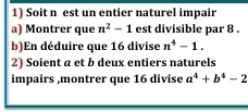 Soit n est un entier naturel impair 
a) Montrer que n^2-1 est divisible par 8. 
b)En déduire que 16 divise n^4-1. 
2) Soient a et b deux entiers naturels 
impairs ,montrer que 16 divise a^4+b^4-2