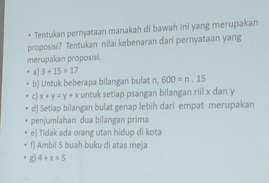 Tentukan pernyataan manakah di bawah ini yang merupakan
proposisi? Tentukan nilai kebenaran dari pernyataan yang
merupakan proposisi.
a) 3+15=17
b) Untuk beberapa bilangan bulat n, 600=n.15
c) x+y=y+x untuk setiap psangan bilangan riil x dan y
d) Setiap bilangan bulat genap lebih dari empat merupakan
penjumlahan dua bilangan prima
e) Tidak ada orang utan hidup di kota
f) Ambil 5 buah buku di atas meja
g) 4+x=5