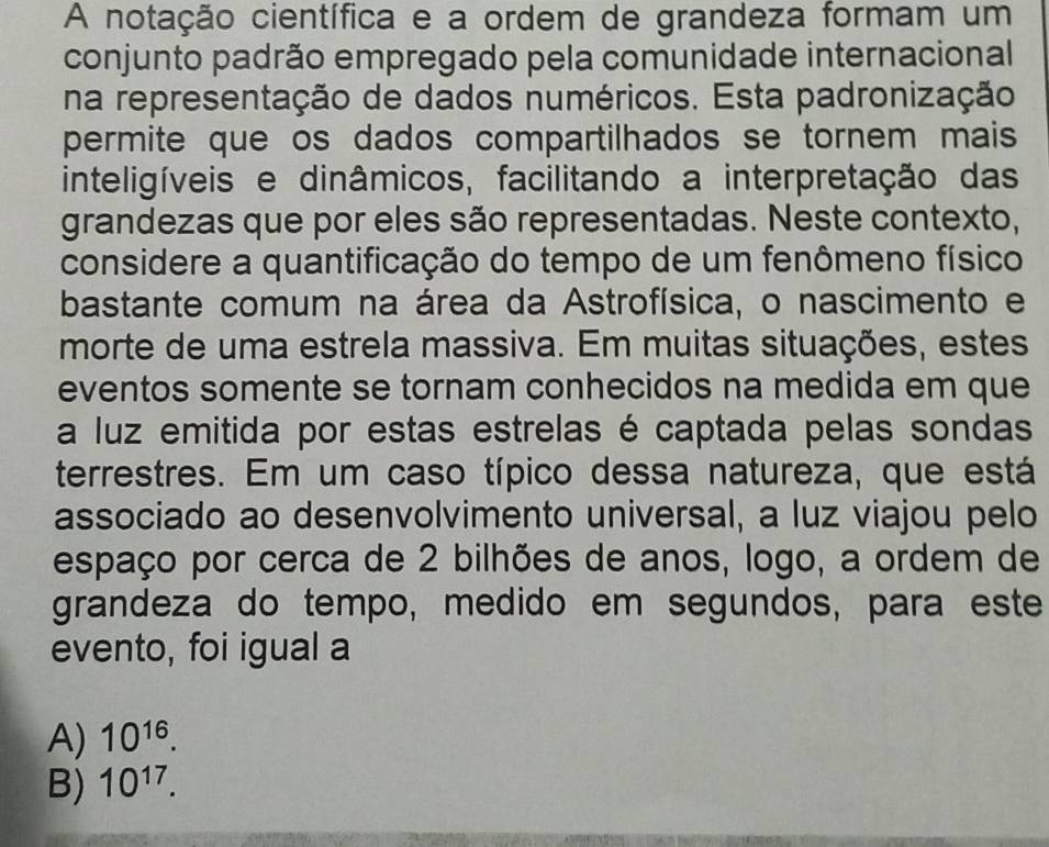 A notação científica e a ordem de grandeza formam um
conjunto padrão empregado pela comunidade internacional
na representação de dados numéricos. Esta padronização
permite que os dados compartilhados se tornem mais 
inteligíveis e dinâmicos, facilitando a interpretação das
grandezas que por eles são representadas. Neste contexto,
considere a quantificação do tempo de um fenômeno físico
bastante comum na área da Astrofísica, o nascimento e
morte de uma estrela massiva. Em muitas situações, estes
eventos somente se tornam conhecidos na medida em que
a luz emitida por estas estrelas é captada pelas sondas
terrestres. Em um caso típico dessa natureza, que está
associado ao desenvolvimento universal, a luz viajou pelo
espaço por cerca de 2 bilhões de anos, logo, a ordem de
grandeza do tempo, medido em segundos, para este
evento, foi igual a
A) 10^(16).
B) 10^(17).