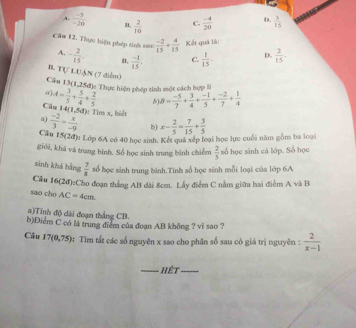 A.  (-5)/-20  B.  2/10   (-4)/20   3/15 
C.
D.
Câu 12. Thực hiện phép tính sau:  (-2)/15 + 4/15  Kết quả là:
A. - 2/15 . B.  (-1)/15 .  1/15 .  2/15 .
D.
C.
B. Tự LUẠN (7 điểm)
Câu 13(1,25d) 0: Thực hiện phép tính một cách hợp lí
a)
b)
Câu A= 3/5 + 5/4 + 2/5  B= (-5)/7 + 3/4 + (-1)/5 + (-2)/7 + 1/4 
14(1,5d) : Tìm x, biết
a)  (-2)/3 = x/-9 
b) x- 2/5 = 7/15 + 3/5 
Câu 15(2đ): Lớp 6A có 40 học sinh. Kết quả xếp loại học lực cuối năm gồm ba loại
giỏi, khá và trung bình. Số học sinh trung bình chiếm  2/5  số học sinh cả lớp. Số học
sinh khá bằng  7/8  số học sinh trung bình.Tính số học sinh mỗi loại của lớp 6A
Cầu 16(2đ):Cho đoạn thẳng AB dài 8cm. Lấy điểm C nằm giữa hai điểm A và B
sao cho AC=4cm.
a)Tính độ dài đoạn thẳng CB.
b)Điểm C có là trung điểm của đoạn AB không ? vì sao ?
Câu 17(0,75) : Tìm tất các số nguyên x sao cho phân số sau có giá trị nguyên :  2/x-1 
_HÉt_