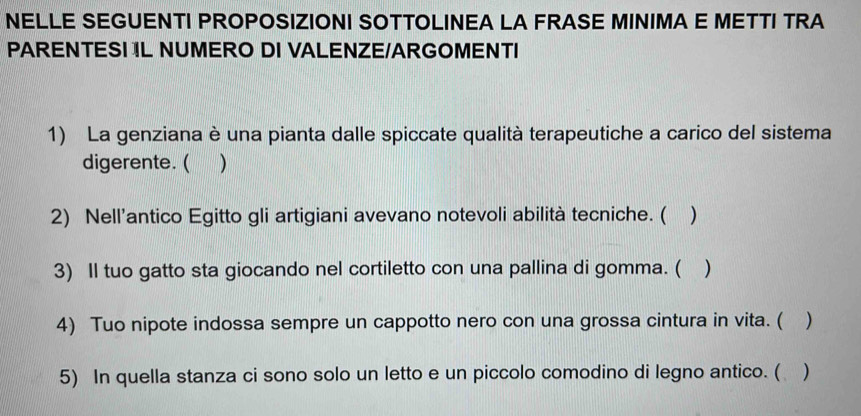 NELLE SEGUENTI PROPOSIZIONI SOTTOLINEA LA FRASE MINIMA E METTI TRA 
PARENTESI IL NUMERO DI VALENZE/ARGOMENTI 
1) La genziana è una pianta dalle spiccate qualità terapeutiche a carico del sistema 
digerente. ( ) 
2) Nell’antico Egitto gli artigiani avevano notevoli abilità tecniche. ( ) 
3) Il tuo gatto sta giocando nel cortiletto con una pallina di gomma. ( ) 
4) Tuo nipote indossa sempre un cappotto nero con una grossa cintura in vita. ( ) 
5) In quella stanza ci sono solo un letto e un piccolo comodino di legno antico. ( )