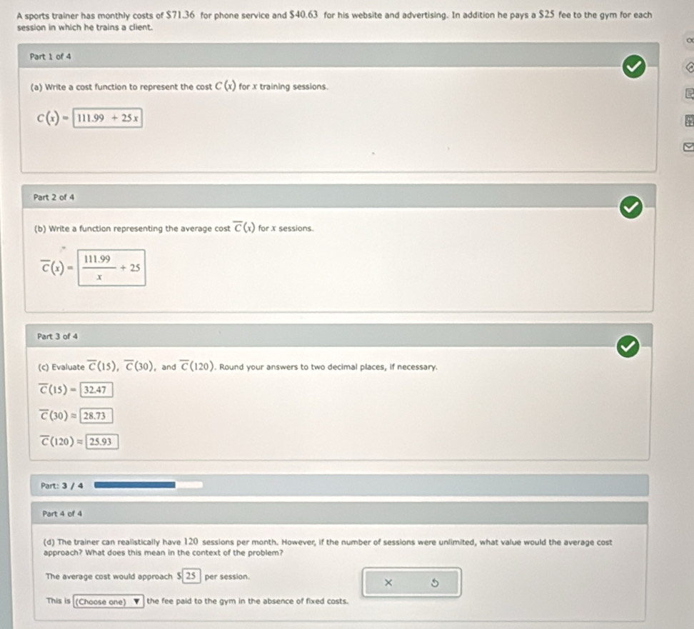 A sports trainer has monthly costs of $71.36 for phone service and $40.63 for his website and advertising. In addition he pays a $25 fee to the gym for each
session in which he trains a client.
Part 1 of 4
C
(a) Write a cost function to represent the cost C(x) for x training sessions.
C(x)=111.99+25x
Part 2 of 4
(b) Write a function representing the average cost overline C(x) for x sessions.
overline C(x)=  (111.99)/x +25
Part 3 of 4
(c) Evaluate overline C(15), overline C(30) , and overline C(120). Round your answers to two decimal places, if necessary.
overline C(15)=32.47
overline C(30)approx 28.73
overline C(120)approx 25.93
Part: 3 / 4
Part 4 of 4
(d) The trainer can realistically have 120 sessions per month. However, if the number of sessions were unlimited, what value would the average cost
approach? What does this mean in the context of the problem?
The average cost would approach S 25 per session.
×
This is (Choose one) the fee paid to the gym in the absence of fixed costs.
