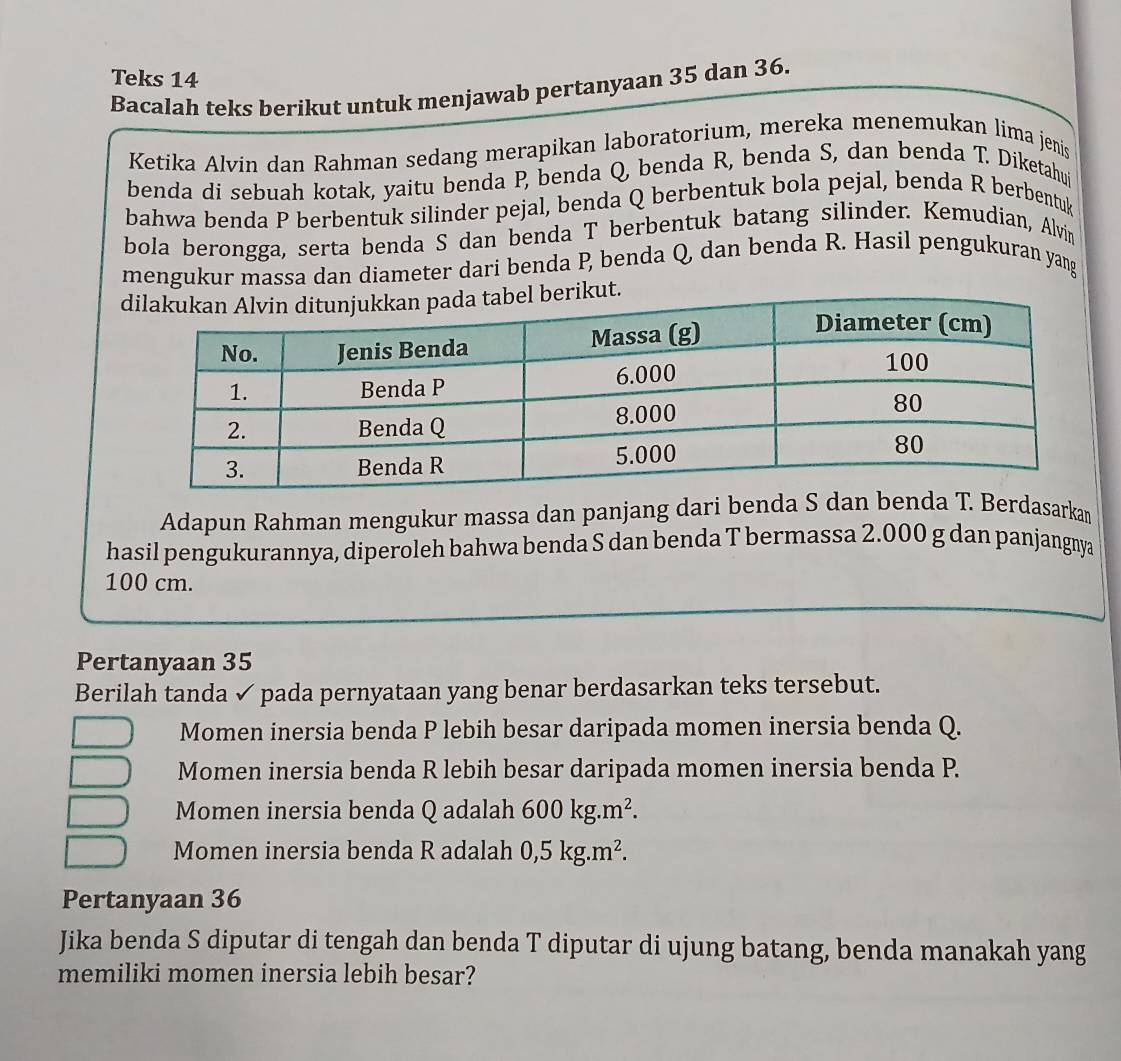 Teks 14
Bacalah teks berikut untuk menjawab pertanyaan 35 dan 36.
Ketika Alvin dan Rahman sedang merapikan laboratorium, mereka menemukan lima jenis
benda di sebuah kotak, yaitu benda P, benda Q, benda R, benda S, dan benda T. Diketahuj
bahwa benda P berbentuk silinder pejal, benda Q berbentuk bola pejal, benda R berbentuk
bola berongga, serta benda S dan benda T berbentuk batang silinder. Kemudian, Alvin
mengukur massa dan diameter dari benda P, benda Q, dan benda R. Hasil pengukuran yang
ut.
Adapun Rahman mengukur massa dan panjang dari benda S dan bea T. Berdasarkan
hasil pengukurannya, diperoleh bahwa benda S dan benda T bermassa 2.000 g dan panjangnya
100 cm.
Pertanyaan 35
Berilah tanda ✓ pada pernyataan yang benar berdasarkan teks tersebut.
Momen inersia benda P lebih besar daripada momen inersia benda Q.
Momen inersia benda R lebih besar daripada momen inersia benda P.
Momen inersia benda Q adalah 600kg.m^2.
Momen inersia benda R adalah 0, 5kg.m^2. 
Pertanyaan 36
Jika benda S diputar di tengah dan benda T diputar di ujung batang, benda manakah yang
memiliki momen inersia lebih besar?