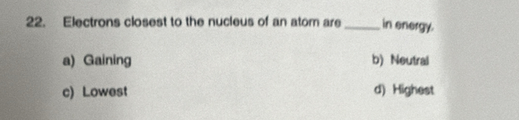 Electrons closest to the nucleus of an atom are _in energy.
a) Gaining b) Neutral
c) Lowest d) Highest