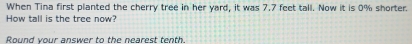 When Tina first planted the cherry tree in her yard, it was 7.7 feet tall. Now it is 0% shorter. 
How tall is the tree now? 
Round your answer to the nearest tenth.