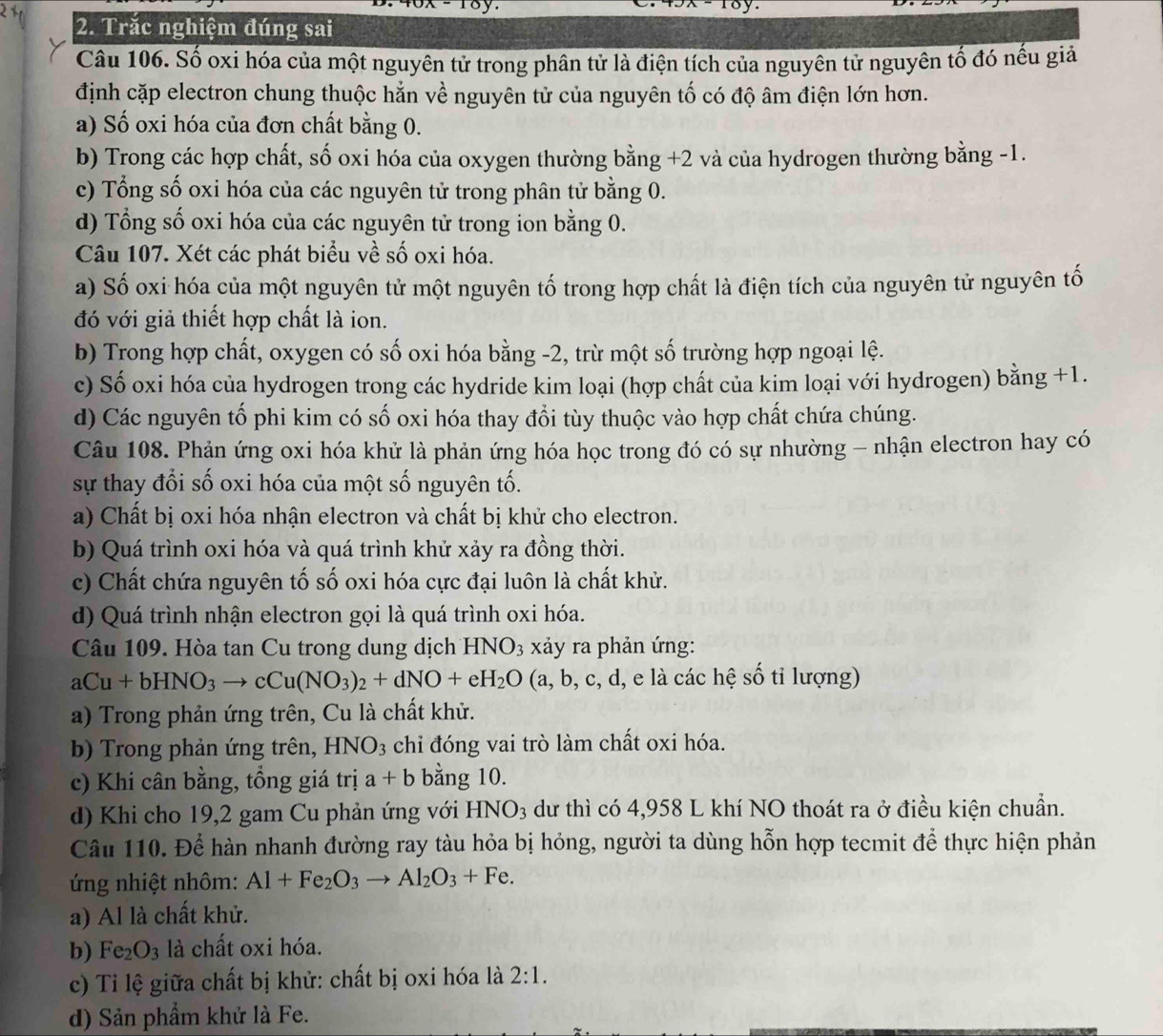 Trắc nghiệm đúng sai
Câu 106. Số oxi hóa của một nguyên tử trong phân tử là điện tích của nguyên tử nguyên tố đó nếu giả
định cặp electron chung thuộc hẳn về nguyên tử của nguyên tố có độ âm điện lớn hơn.
a) Số oxi hóa của đơn chất bằng 0.
b) Trong các hợp chất, số oxi hóa của oxygen thường bằng +2 và của hydrogen thường bằng -1.
c) Tổng số oxi hóa của các nguyên tử trong phân tử bằng 0.
d) Tổng số oxi hóa của các nguyên tử trong ion bằng 0.
Câu 107. Xét các phát biểu về số oxi hóa.
a) Số oxi hóa của một nguyên tử một nguyên tố trong hợp chất là điện tích của nguyên tử nguyên tố
đó với giả thiết hợp chất là ion.
b) Trong hợp chất, oxygen có số oxi hóa bằng -2, trừ một số trường hợp ngoại lệ.
c) Số oxi hóa của hydrogen trong các hydride kim loại (hợp chất của kim loại với hydrogen) bằng +1.
d) Các nguyên tổ phi kim có số oxi hóa thay đổi tùy thuộc vào hợp chất chứa chúng.
Câu 108. Phản ứng oxi hóa khử là phản ứng hóa học trong đó có sự nhường - nhận electron hay có
sự thay đổi số oxi hóa của một số nguyên tố.
a) Chất bị oxi hóa nhận electron và chất bị khử cho electron.
b) Quá trình oxi hóa và quá trình khử xảy ra đồng thời.
c) Chất chứa nguyên tố số oxi hóa cực đại luôn là chất khử.
d) Quá trình nhận electron gọi là quá trình oxi hóa.
Câu 109. Hòa tan Cu trong dung dịch HNO_3 xảy ra phản ứng:
aCu+bHNO_3to cCu(NO_3)_2+dNO+eH_2O (a,b,c,c d, e là các hệ số tỉ lượng)
a) Trong phản ứng trên, Cu là chất khử.
b) Trong phản ứng trên, I NO 93 chỉ đóng vai trò làm chất oxi hóa.
c) Khi cân bằng, tổng giá tri a+b bằng 10.
d) Khi cho 19,2 gam Cu phản ứng với HNO_3 dư thì có 4,958 L khí NO thoát ra ở điều kiện chuẩn.
Câu 110. Để hàn nhanh đường ray tàu hỏa bị hỏng, người ta dùng hỗn hợp tecmit để thực hiện phản
ng nhiệt nhôm: Al+Fe_2O_3to Al_2O_3+Fe.
a) Al là chất khử.
b) Fe_2O_3 là chất oxi hóa.
c) Tỉ lệ giữa chất bị khử: chất bị oxi hóa là 2:1.
d) Sản phẩm khử là Fe.