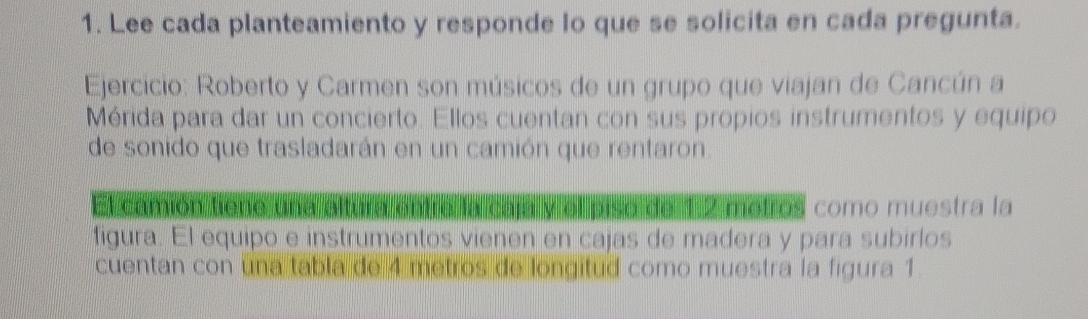 Lee cada planteamiento y responde lo que se solicita en cada pregunta. 
Ejercicio: Roberto y Carmen son músicos de un grupo que viajan de Cancún a 
Mérida para dar un concierto. Ellos cuentan con sus propios instrumentos y equipo 
de sonido que trasladarán en un camión que rentaron. 
como muestra la 
figura. El equipo e instrumentos vienen en cajas de madera y para subirlos 
cuentan con una tabla de 4 metros de longitud como muestra la figura 1.