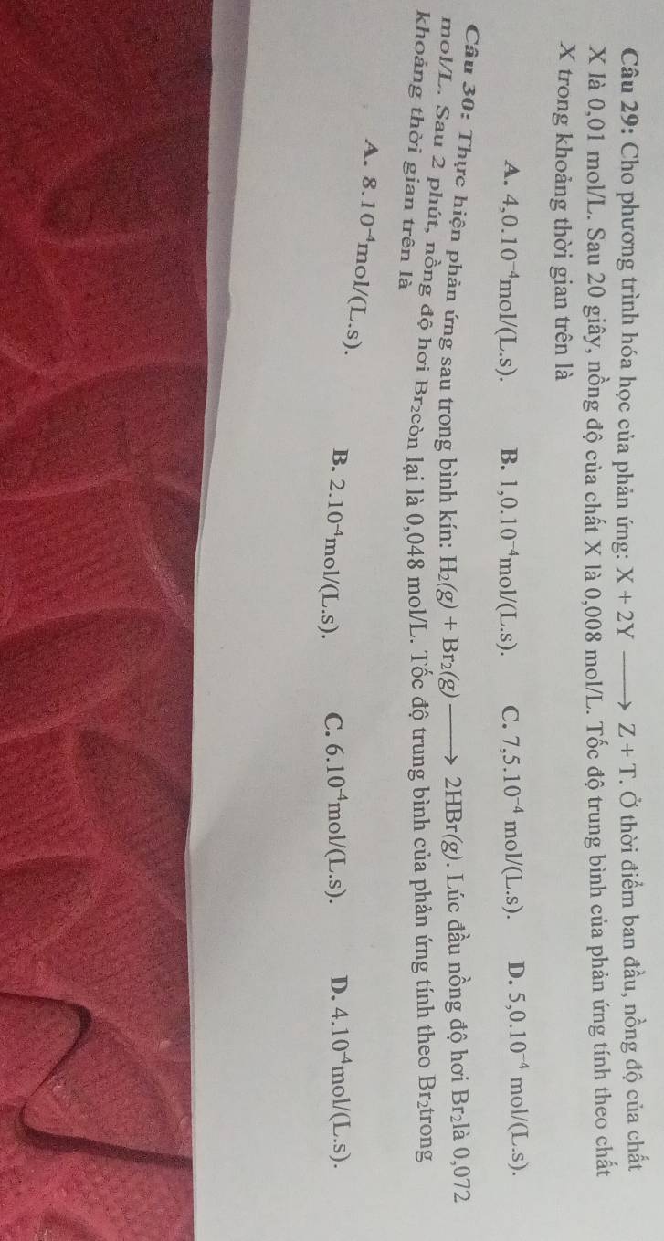 Cho phương trình hóa học của phản ứng: X+2Yto Z+T. Ở thời điểm ban đầu, nồng độ của chất
X là 0,01 mol/L. Sau 20 giây, nồng độ của chất X là 0,008 mol/L. Tốc độ trung bình của phản ứng tính theo chất
X trong khoảng thời gian trên là
A. 4, 0.10^(-4)mol/(L.s). B. 1, 0.10^(-4)mol/(L.s). C. 7,5.10^(-4)mol/(L.s). D. 5,0.10^(-4) mol/(L.S). 
Câu 30: Thực hiện phản ứng sau trong bình kín: H_2(g)+Br_2(g)to 2HBr(g). Lúc đầu nồng độ hơi Br_2I là 0,072
mol/L. Sau 2 phút, nồng độ hơi Br₂còn lại là 0,048 mol/L. Tốc độ trung bình của phản ứng tính theo Br_2 trong
khoảng thời gian trên là
A. 8.10^(-4)mol/(L.s). B. 2.10^(-4)mol/(L.s).
C. 6.10^(-4)mol/(L.s). D. 4.10^(-4)mol/(L.s).