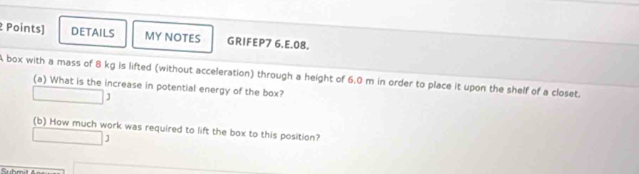 DETAILS MY NOTES GRIFEP7 6.E.08. 
A box with a mass of 8 kg is lifted (without acceleration) through a height of 6.0 m in order to place it upon the shelf of a closet. 
(a) What is the increase in potential energy of the box? 
) 
(b) How much work was required to lift the box to this position? 
J