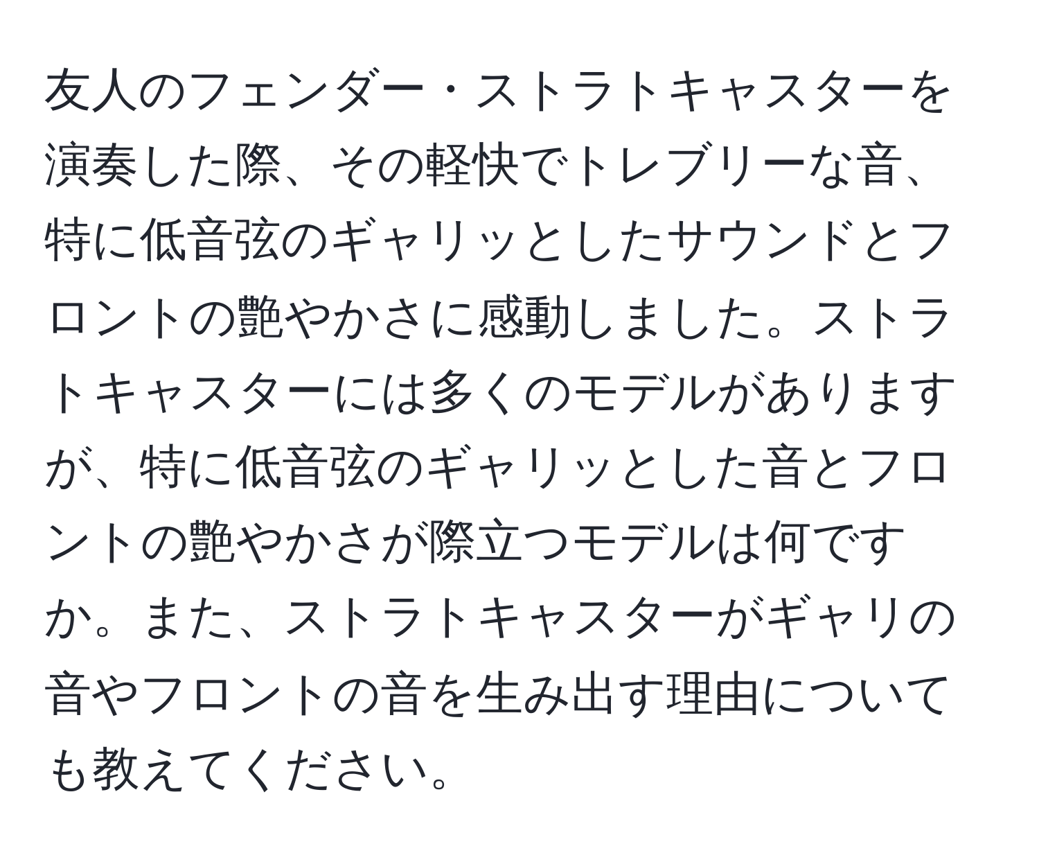 友人のフェンダー・ストラトキャスターを演奏した際、その軽快でトレブリーな音、特に低音弦のギャリッとしたサウンドとフロントの艶やかさに感動しました。ストラトキャスターには多くのモデルがありますが、特に低音弦のギャリッとした音とフロントの艶やかさが際立つモデルは何ですか。また、ストラトキャスターがギャリの音やフロントの音を生み出す理由についても教えてください。