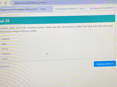 Pengukuran Kemampuan Akademik #1 - 24/25 Kemampuan Verbal # 1 - 24/25 Kemampuan Kuar/titatif #1 -
al 25
emasak adalah kata kerja, sementara Sedap adalah kata sifat. Jika berbicara adalah kata kerja, kata sifat yang yang
erpasangan dengan berbicara adalah ...
Lembut
Balou
Resmi
Telepon
Ayah
Kembali Selesaïkan subtes ini