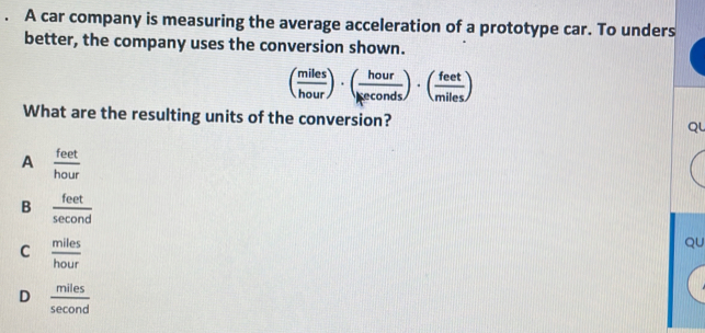 A car company is measuring the average acceleration of a prototype car. To unders
better, the company uses the conversion shown.
( miles/hour )· ( hour/keconds )· ( feet/miles )
What are the resulting units of the conversion?
Qu
A  feet/hour 
B  feet/sec ond 
C  miles/hour 
QU
D  miles/sec ond 