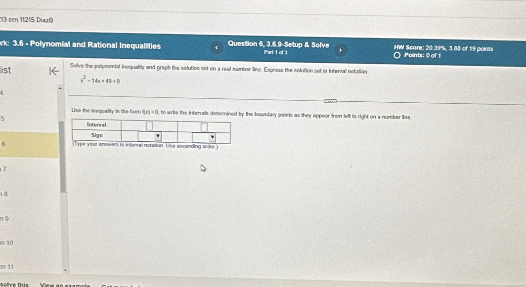 crn 11215 DiazB 
rk: 3.6 - Polynomial and Rational Inequalities Question 6, 3.6.9-Setup & Solve HW Score: 20.39%, 3.88 of 19 points 
Part 1 of 3 Points: 0 of 1 
list 
Solve the polynomial inequality and graph the solution set on a real number line. Express the solution set in interval notation
x^2-14x+49<0</tex> 
Use the inequality in the form f(x)<0</tex> , to write the intervals determined by the boundary points as they appear from left to right on a number line 
5 
Interval 
Sign v 
6 (Type your answers in interval notation. Use ascending order)
7
8
n 9
n 10
on 11
solve this