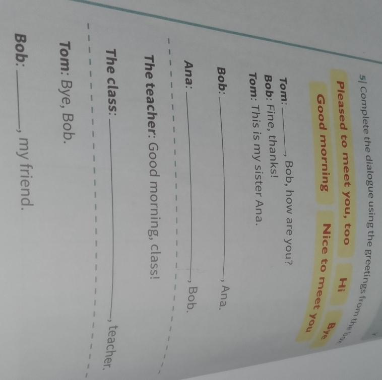 5] Complete the dialogue using the greetings from the bo 
Pleased to meet you, too Hi 
Bye 
Good morning Nice to meet you 
Tom: _, Bob, how are you? 
Bob: Fine, thanks! 
Tom: This is my sister Ana. 
Bob: _, Ana. 
Ana: 
_, Bob. 
The teacher: Good morning, class! 
The class: _, teacher. 
Tom: Bye, Bob. 
Bob: _, my friend.