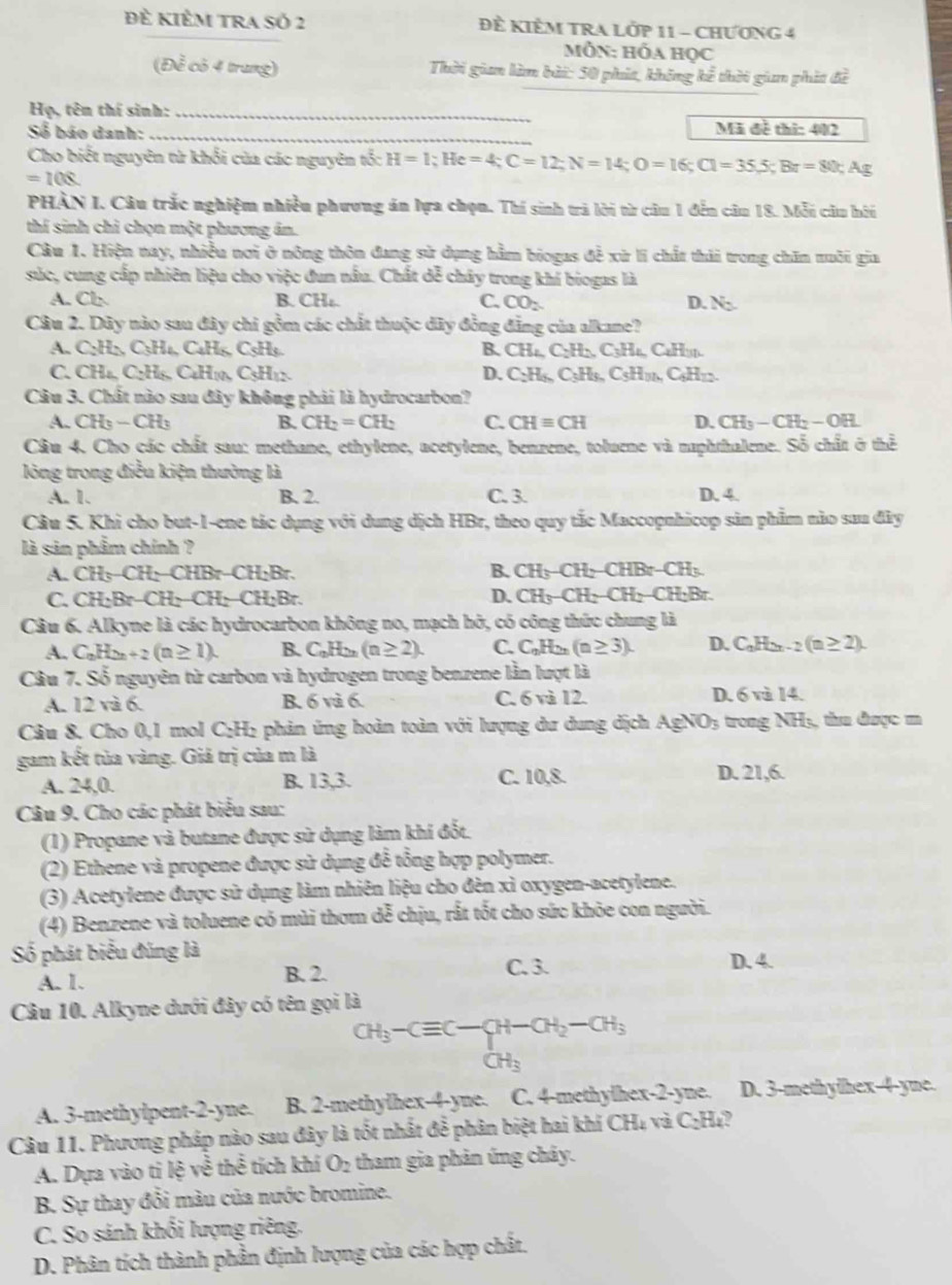 Đề kiÊM tRA Số 2 Đề KIÊM TRA LỚP 11 - CHƯƠNG 4
Mỗn: hóa học
(Để có 4 trung)  Thời gian làm bài: 50 phút, không kể thời giam phát đề
Họ, tên thí sinh:_
Số báo danh:
_
Mã đề thi: 402
Cho biết nguyên từ khổi của các nguyên tố: H=1;He=4;C=12;N=14;O=16;Cl=35.5;Br=80;Ag
=10
PHÀN I. Câu trắc nghiệm nhiều phương án lựa chọn. Thí sinh trả lời từ câu 1 đến câu 18. Mỗi câu hôi
thí sinh chỉ chọn một phương án.
Câu 1. Hiện nay, nhiều nơi ở nông thôn đang sử dụng hằm biogas đề xử li chất thái trong chăn nuôi gia
súc, cung cấp nhiên liệu cho việc đun nấu. Chất dễ chây trong khí biogas là
A. Cb B. CH C. CO_2 D. N_2
Câu 2. Dây nào sau đây chi gồm các chất thuộc dây đồng đẳng của alkane?
A. C_2H_5C_5H_4C_4H_5 CH B. CH_4,C_2H_2,C_3H_4,C_4H_3
C. CH_4C:H_5C_4H_10,C_5H_12 D. C_2H_6,C_5H_3H_6,C_5H_12,C_4H_72.
Câu 3. Chất nào sau đây không phải là hydrocarbon?
A. CH_3-CH_3 B. CH_2=CH_2 C. CHequiv CH D. CH_3-CH_2-OH.
Câu 4. Cho các chất sau: methane, ethylene, acetylene, benzene, toluene và naphthalene. Số chất ở thể
lòng trong điều kiện thường là
A. 1. B. 2. C. 3. D. 4.
Câu 5. Khi cho but-1-ene tác dụng với dung dịch HBr, theo quy tắc Maccopnhicop sản phẩm nào sau đây
là sản phẩm chính ?
A. CH_3-CH_2-CHBr-CH_2Br. B. CH_3-CH_2-CHBr-CH_3
D.
C. CH_2Br-CH_2-CH_2-CH_2Br CH_3-CH_2-CH_2-CH_2Br.
Câu 6. Alkyne là các hydrocarbon không no, mạch hở, có công thức chung là
A. C_nH_2n+2(n≥ 1). B. C_nH_2n(n≥ 2). C. C_nH_2n(n≥ 3). D. C_nH_2n-2(n≥ 2).
Câu 7. Số nguyên từ carbon và hydrogen trong benzene lần lượt là
A. 12 và 6. B. 6va6 C. 6 và 12. D. 6 và 14
Câu 8. Cho 0,1 mol C₂H₂ phản ứng hoàn toàn với lượng dư dung dịch AgNO_3 trong NH₃, thu được m
gam kết tủa vàng. Giả trị của m là
A. 24,0. B. 13,3. C. 10,8. D. 21,6.
Câu 9. Cho các phát biểu sau:
(1) Propane và butane được sử dụng làm khí đốt.
(2) Ethene và propene được sử dụng đễ tổng hợp polymer.
(3) Acetylene được sử dụng làm nhiên liệu cho đèn xỉ oxygen-acetylene.
(4) Benzene và toluene có mùi thơm dễ chịu, rất tốt cho sức khỏe con người.
Số phát biểu đúng là
B. 2. C. 3.
A. 1. D. 4.
Câu 10. Alkyne dưới đây có tên gọi là
CH_3-Cequiv C-
CH_3
A. 3-methylpent-2-yne. B. 2-methylhex-4-yne. C. 4-methylhex-2-yne. D. 3-methylhex-4-yne.
Câu 11. Phương pháp nào sau đây là tốt nhất đễ phân biệt hai khi CHị và C_2H_4
A. Dựa vào ti lệ về thể tích khí O_2 tham gia phản ứng chây.
B. Sự thay đổi màu của nước bromine.
C. So sánh khối lượng riêng.
D. Phân tích thành phần định lượng của các hợp chất.