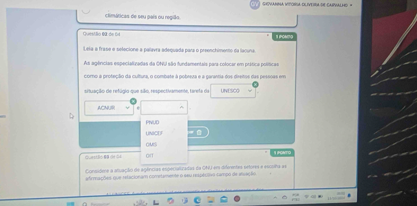 GIOVANNA VITORIA OLIVEIRA DE CARVALHO ·
climáticas de seu país ou região.
Questão 02 de 04 1 PONTO
Leia a frase e selecione a palavra adequada para o preenchimento da lacuna.
As agências especializadas da ONU são fundamentais para colocar em prática políticas
como a proteção da cultura, o combate à pobreza e a garantia dos direitos das pessoas em
situação de refúgio que são, respectivamente, tarefa da UNESCO
ACNUR e
PNUD
UNICEF
OMS
Questão 03 de 04 OIT 1 PONTO
Consídere a atuação de agências especializadas da ONU em diferentes setores e escolha as
afirmações que relacionam corretamente o seu respéctivo campo de atuação.