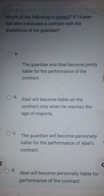 Which of the following is correct? If 14-year -
old Abel concludes a contract with the
assistance of his guardian?
a.
The guardian and Abel become jointly
liable for the performance of the
contract.
b. Abel will become liable on the
contract only when he reaches the
age of majority.
C. The guardian will become personally
liable for the performance of Abel's
contract.
d. Abel will become personally liable for
performance of the contract.