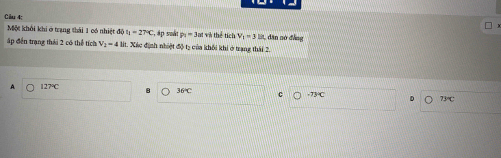 x
Một khối khí ở trạng thái 1 có nhiệt độ t_1=27°C , áp suất p_1=3at và thể tích V_1=3lit, , dăn nở đẳng
áp đến trạng thái 2 có thể tích V_2=4 lít. Xác định nhiệt độ tạ của khối khí ở trạng thái 2.
A 127°C
B 36°C
C -73°C
D 73°C