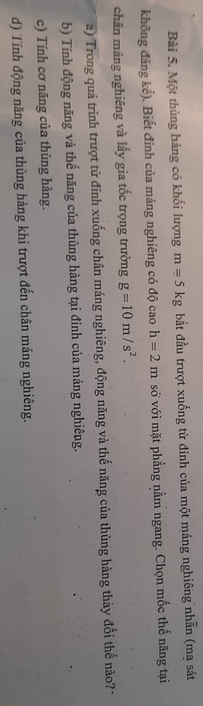 Một thùng hàng có khối lượng m=5kg bắt đầu trượt xuống từ đỉnh của một máng nghiêng nhẫn (ma sát
không đáng kể). Biết đỉnh của máng nghiêng có độ cao h=2m sớ với mặt phẳng nằm ngang. Chọn mốc thế năng tại
chân máng nghiêng và lấy gia tốc trọng trường g=10m/s^2. 
a) Trong quá trình trượt từ đỉnh xuống chân máng nghiêng, động năng và thế năng của thùng hàng thảy đổi thế nào? 1
b) Tính động năng và thế năng của thùng hàng tại đỉnh của máng nghiêng.
c) Tính cơ năng của thùng hàng.
d) Tính động năng của thùng hàng khi trượt đến chân máng nghiêng.