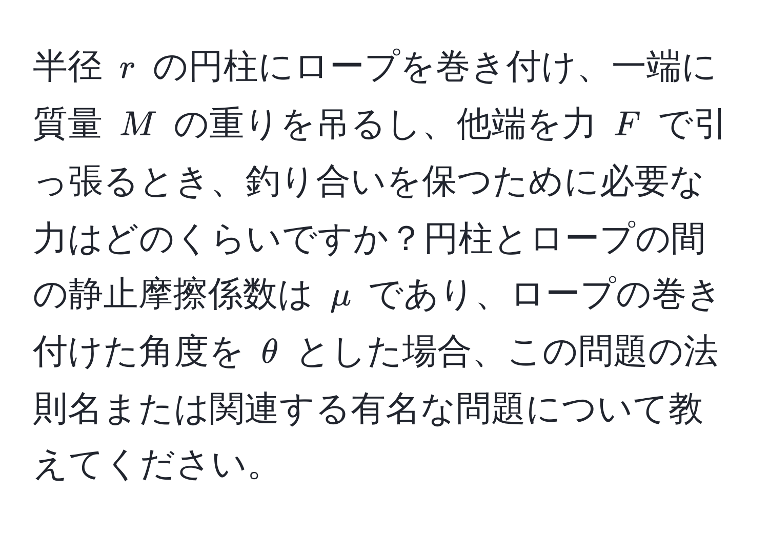 半径 ( r ) の円柱にロープを巻き付け、一端に質量 ( M ) の重りを吊るし、他端を力 ( F ) で引っ張るとき、釣り合いを保つために必要な力はどのくらいですか？円柱とロープの間の静止摩擦係数は ( mu ) であり、ロープの巻き付けた角度を ( θ ) とした場合、この問題の法則名または関連する有名な問題について教えてください。