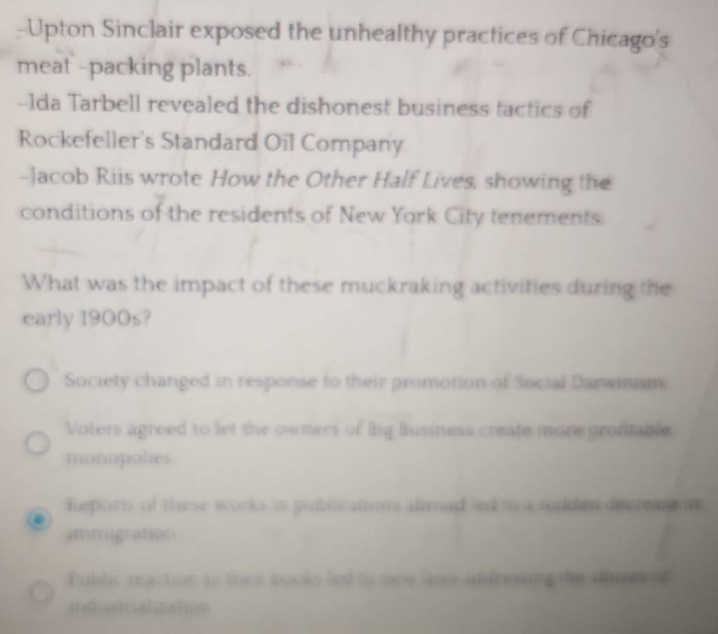 Upton Sinclair exposed the unhealthy practices of Chicago's
meat -packing plants.
-Ida Tarbell revealed the dishonest business tactics of
Rockefeller's Standard Oil Company
-Jacob Riis wrote How the Other Half Lives, showing the
conditions of the residents of New York City tenements.
What was the impact of these muckraking activities during the
early 1900s?
Society changed in response to their promotion of Social Darwinism
Voters agreed to let the owmers of Big Business create more profitable.
monopolies
Reports of these works in pubilications almad led to a sudden decrease in
immigration
Public reaction to their books led to noe laws addressing the adses of
indundrialization