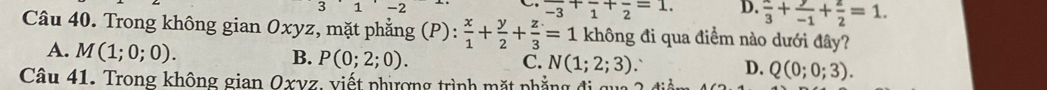 3
frac -3+frac 1+frac 2=1. D. frac 3+ y/-1 + z/2 =1. 
Câu 40. Trong không gian Oxyz, mặt phẳng (P):  x/1 + y/2 + z/3 =1 không đi qua điểm nào dưới đây?
A. M(1;0;0).
B. P(0;2;0). C. N(1;2;3) 、 D. Q(0;0;3). 
Câu 41. Trong không gian Oxvz, viết phiợng trình mặt phẳng đi qu