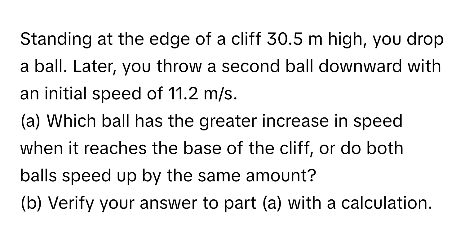 Standing at the edge of a cliff 30.5 m high, you drop a ball. Later, you throw a second ball downward with an initial speed of 11.2 m/s. 
(a) Which ball has the greater increase in speed when it reaches the base of the cliff, or do both balls speed up by the same amount? 
(b) Verify your answer to part (a) with a calculation.