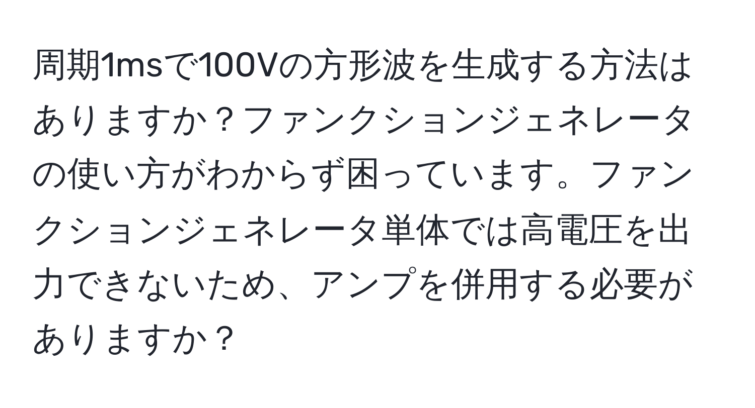 周期1msで100Vの方形波を生成する方法はありますか？ファンクションジェネレータの使い方がわからず困っています。ファンクションジェネレータ単体では高電圧を出力できないため、アンプを併用する必要がありますか？