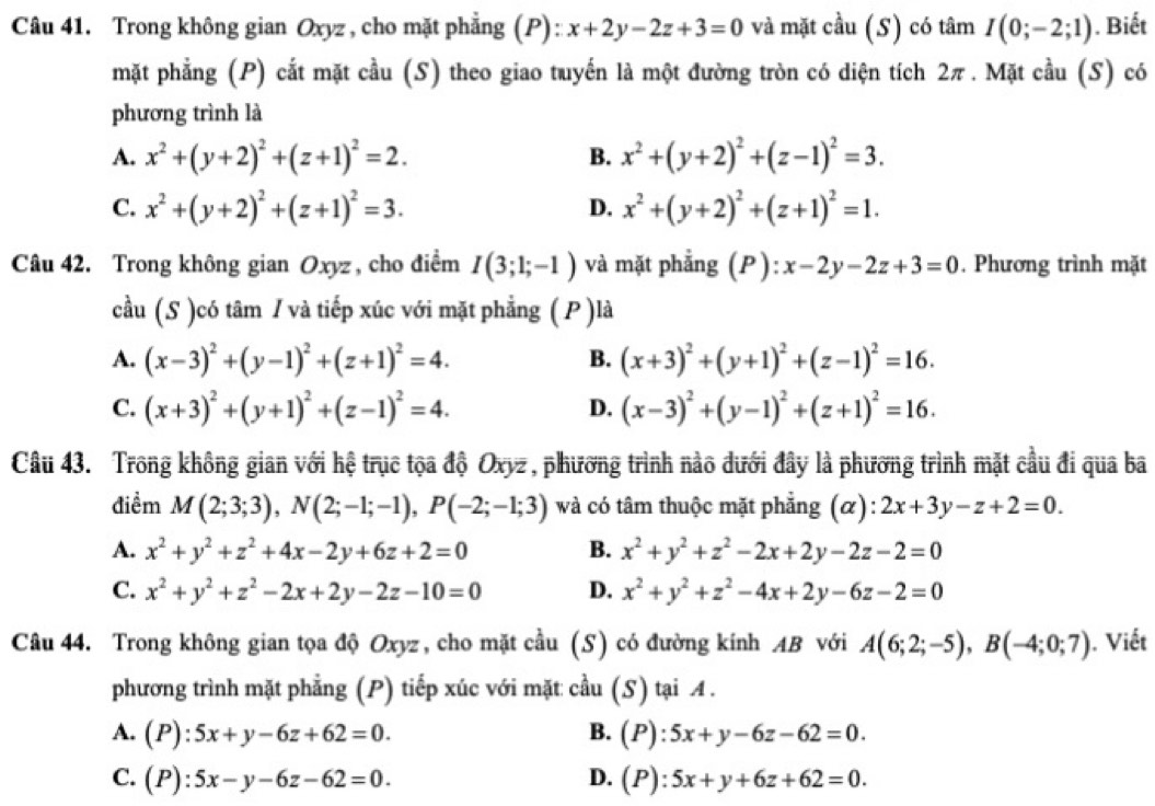 Trong không gian Oxyz , cho mặt phẳng (P): x+2y-2z+3=0 và mặt cầu (S) có tâm I(0;-2;1). Biết
mặt phẳng (P) cắt mặt cầu (S) theo giao tuyến là một đường tròn có diện tích 2π . Mặt cầu (S) có
phương trình là
A. x^2+(y+2)^2+(z+1)^2=2. B. x^2+(y+2)^2+(z-1)^2=3.
C. x^2+(y+2)^2+(z+1)^2=3. x^2+(y+2)^2+(z+1)^2=1.
D.
Câu 42. Trong không gian Oxyz , cho điểm I(3;1;-1) và mặt phẳng (P): x-2y-2z+3=0. Phương trình mặt
cầu (S )có tâm / và tiếp xúc với mặt phẳng ( P )là
A. (x-3)^2+(y-1)^2+(z+1)^2=4. (x+3)^2+(y+1)^2+(z-1)^2=16.
B.
C. (x+3)^2+(y+1)^2+(z-1)^2=4. (x-3)^2+(y-1)^2+(z+1)^2=16.
D.
Câu 43. Trong không gian với hệ trục tọa độ Oxyz, phương trình nào dưới đây là phương trình mặt cầu đi qua ba
điểm M(2;3;3),N(2;-1;-1),P(-2;-1;3) và có tâm thuộc mặt phẳng (α): 2x+3y-z+2=0.
A. x^2+y^2+z^2+4x-2y+6z+2=0 B. x^2+y^2+z^2-2x+2y-2z-2=0
C. x^2+y^2+z^2-2x+2y-2z-10=0 D. x^2+y^2+z^2-4x+2y-6z-2=0
Câu 44. Trong không gian tọa độ Oxyz, cho mặt cầu (S) có đường kính AB với A(6;2;-5),B(-4;0;7). Viết
phương trình mặt phẳng (P) tiếp xúc với mặt cầu (S) tại A .
A. (P):5x+y-6z+62=0. B. (P):5x+y-6z-62=0.
C. (P):5x-y-6z-62=0. D. (P):5x+y+6z+62=0.