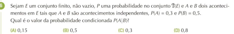 Sejam E um conjunto finito, não vazio, P uma probabilidade no conjunto 9(E) e A e B dois aconteci-
mentos em É tais que A e B são acontecimentos independentes, P(A)=0,3 e P(B)=0,5. 
Qual é o valor da probabilidade condicionada P(A|B) ?
(A) 0,15 (B) 0,5 (C) 0,3 (D) 0,8