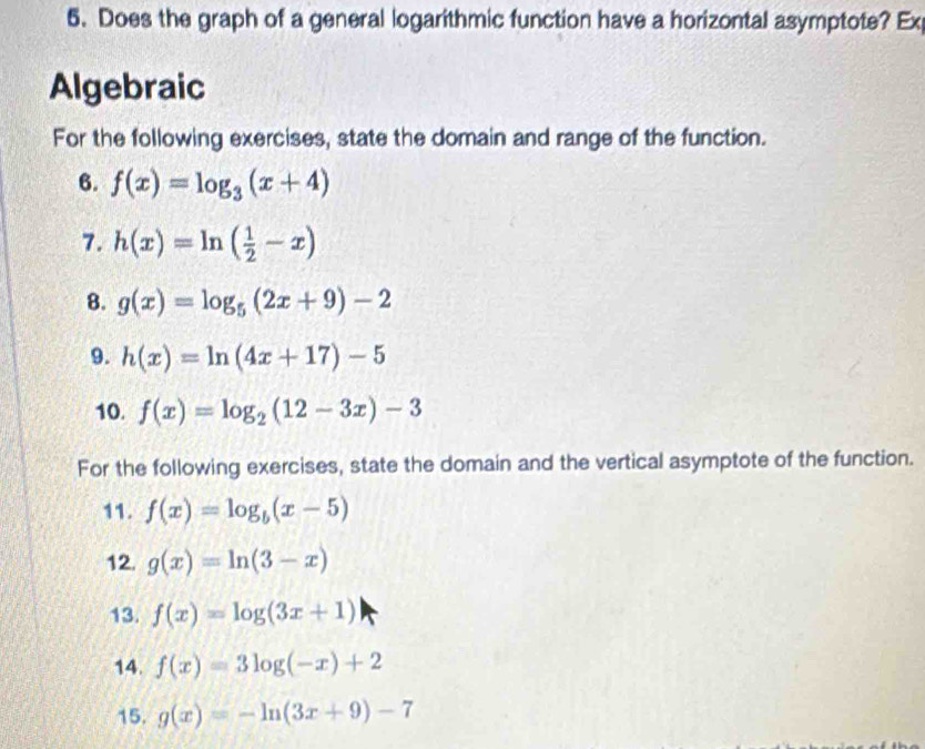 Does the graph of a general logarithmic function have a horizontal asymptote? Ex 
Algebraic 
For the following exercises, state the domain and range of the function. 
6. f(x)=log _3(x+4)
7. h(x)=ln ( 1/2 -x)
8. g(x)=log _5(2x+9)-2
9. h(x)=ln (4x+17)-5
10. f(x)=log _2(12-3x)-3
For the following exercises, state the domain and the vertical asymptote of the function. 
11. f(x)=log _b(x-5)
12. g(x)=ln (3-x)
13. f(x)=log (3x+1)
14. f(x)=3log (-x)+2
15. g(x)=-ln (3x+9)-7