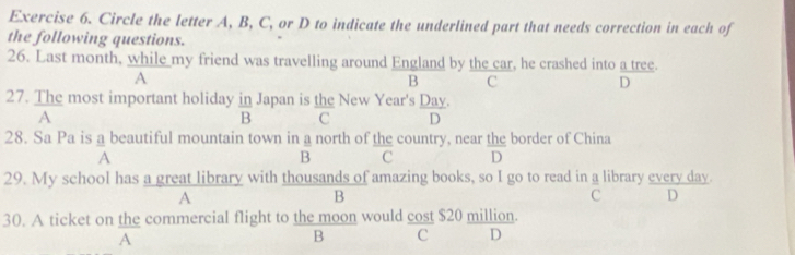 Circle the letter A, B, C, or D to indicate the underlined part that needs correction in each of
the following questions.
26. Last month, while my friend was travelling around England by the car, he crashed into a tree.
A
B C
D
27. The most important holiday  m/B  Japan is the New Year's Day.
A
C D
28. Sa Pa is a beautiful mountain town in a north of the country, near the border of China
A
B C D
29. My school has a great library with thousands of amazing books, so I go to read in a library every day.
A
B
C D
30. A ticket on the commercial flight to the moon would cost $20 million.
A
B C D