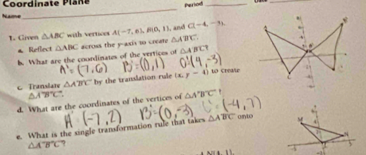 Coordinate Plane 
Period_ 
_ 
Name 
_ 
1. Given △ ABC with vertices A(-7,6), B(0,1) , and C(-4,-3). 
a Reflect △ ABC across the y-axis to create △ A'B'C. 
b. What are the coordinates of the vertices of △ A'BC? 
c Translate △ A'B'C by the translation rule (x,y-4) to create
△ A'B'C'. 
d. What are the coordinates of the vertices of △ A'B'C' ' 
e. What is the single transformation rule that takes △ ABC onto
△ A'B'C' ? 
N(4.1).