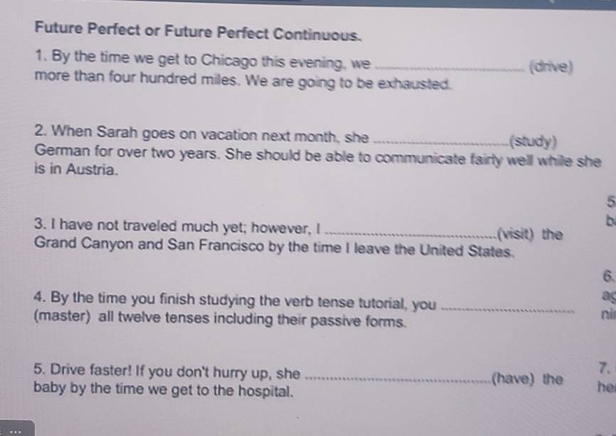 Future Perfect or Future Perfect Continuous. 
1. By the time we get to Chicago this evening, we_ 
(drive) 
more than four hundred miles. We are going to be exhausted. 
2. When Sarah goes on vacation next month, she _(study) 
German for over two years. She should be able to communicate fairly well while she 
is in Austria. 
5 
b 
3. I have not traveled much yet; however, I _(visit) the 
Grand Canyon and San Francisco by the time I leave the United States. 
6 
4. By the time you finish studying the verb tense tutorial, you_ 
ag 
(master) all twelve tenses including their passive forms. 
nì 
7. 
5. Drive faster! If you don't hurry up, she _(have) the he 
baby by the time we get to the hospital.