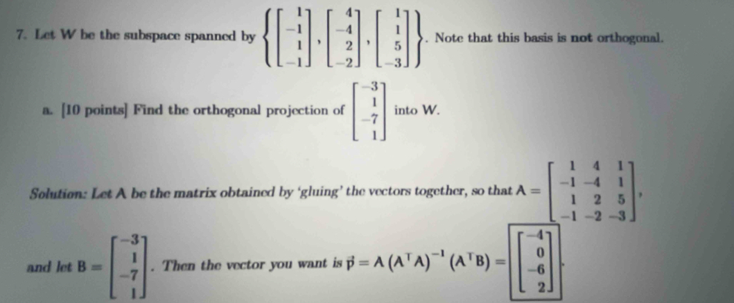 Let W be the subspace spanned by  beginbmatrix 1 -1 1 -1endbmatrix ,beginbmatrix 4 -4 2 -2endbmatrix ,beginbmatrix 1 1 5 -3endbmatrix . Note that this basis is not orthogonal. 
a. [10 points] Find the orthogonal projection of beginbmatrix -3 1 -7 1endbmatrix into W. 
Solution: Let A be the matrix obtained by ‘gluing’ the vectors together, so that A=beginbmatrix 1&4&1 -1&-4&1 1&2&5 -1&-2&-3endbmatrix , 
and let B=beginbmatrix -3 1 -7 1endbmatrix. Then the vector you want is P=A(A^TA)^-1(A^TB)=[beginbmatrix -4 0 -6 2endbmatrix.