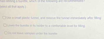 hen retilling a burette, which of the following are recommended
Select all that apply )
Use a small plastic funnel, and remove the funnel immediately after filling
Lower the burette in its holder to a comfortable level for filling
Do not leave samples under the burette